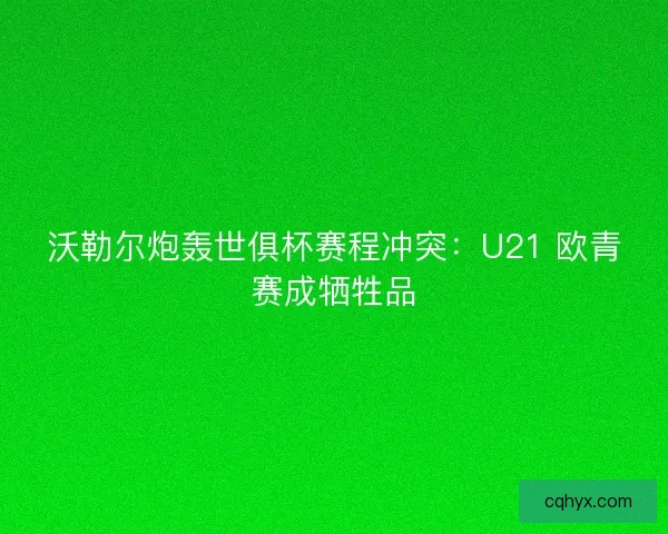 沃勒尔炮轰世俱杯赛程冲突：U21 欧青赛成牺牲品
