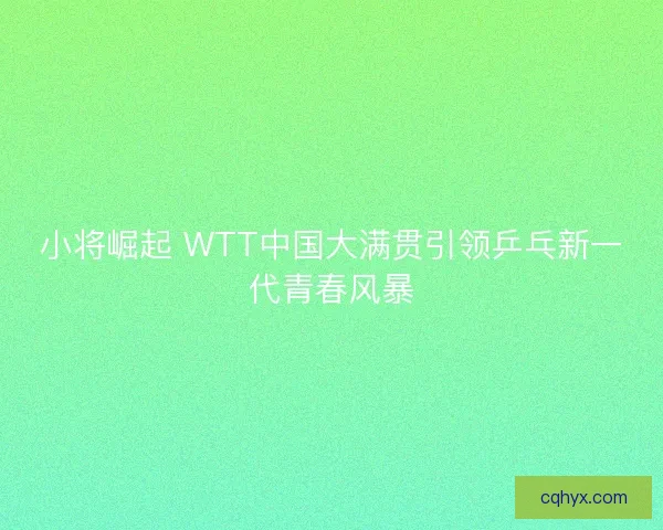 小将崛起 WTT中国大满贯引领乒乓新一代青春风暴