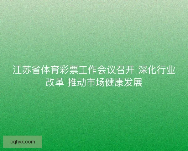 江苏省体育彩票工作会议召开 深化行业改革 推动市场健康发展