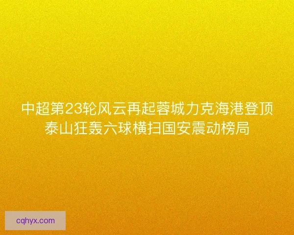 中超第23轮风云再起蓉城力克海港登顶泰山狂轰六球横扫国安震动榜局