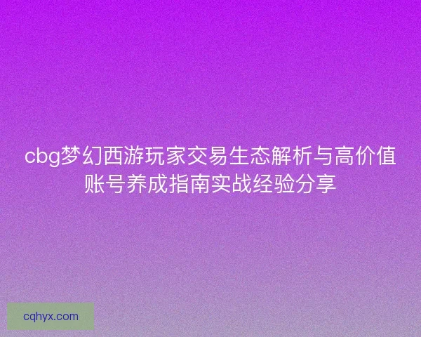cbg梦幻西游玩家交易生态解析与高价值账号养成指南实战经验分享