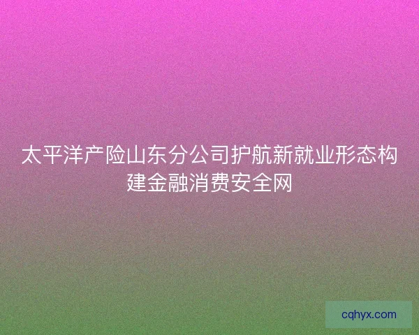 太平洋产险山东分公司护航新就业形态构建金融消费安全网