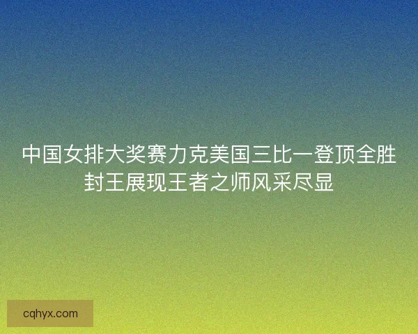 中国女排大奖赛力克美国三比一登顶全胜封王展现王者之师风采尽显