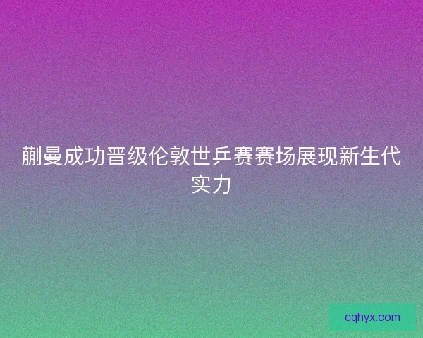 蒯曼成功晋级伦敦世乒赛赛场展现新生代实力
