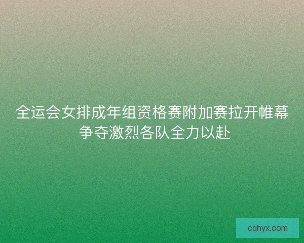 全运会女排成年组资格赛附加赛拉开帷幕 争夺激烈各队全力以赴